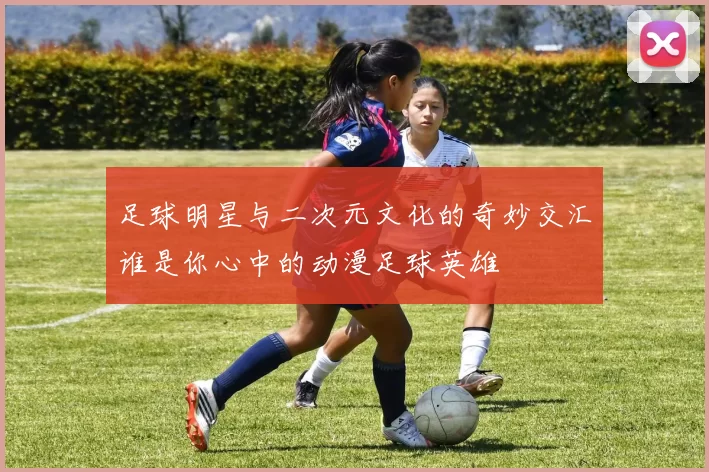 足球明星与二次元文化的奇妙交汇谁是你心中的动漫足球英雄