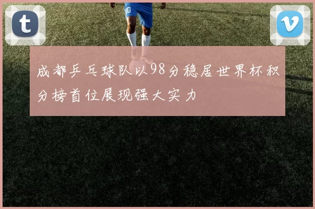 成都乒乓球队以98分稳居世界杯积分榜首位展现强大实力