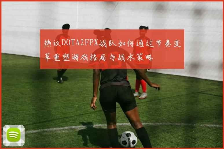 热议DOTA2FPX战队如何通过节奏变革重塑游戏格局与战术策略