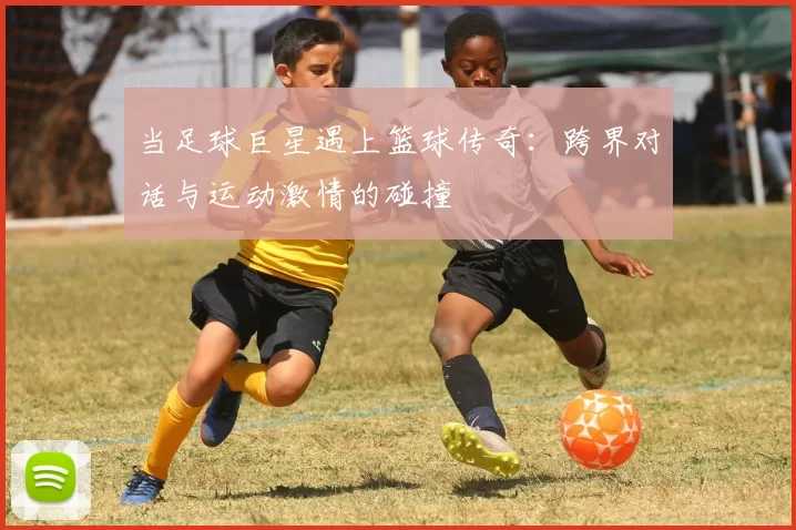 当足球巨星遇上篮球传奇：跨界对话与运动激情的碰撞