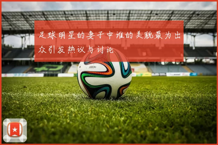 足球明星的妻子中谁的美貌最为出众引发热议与讨论