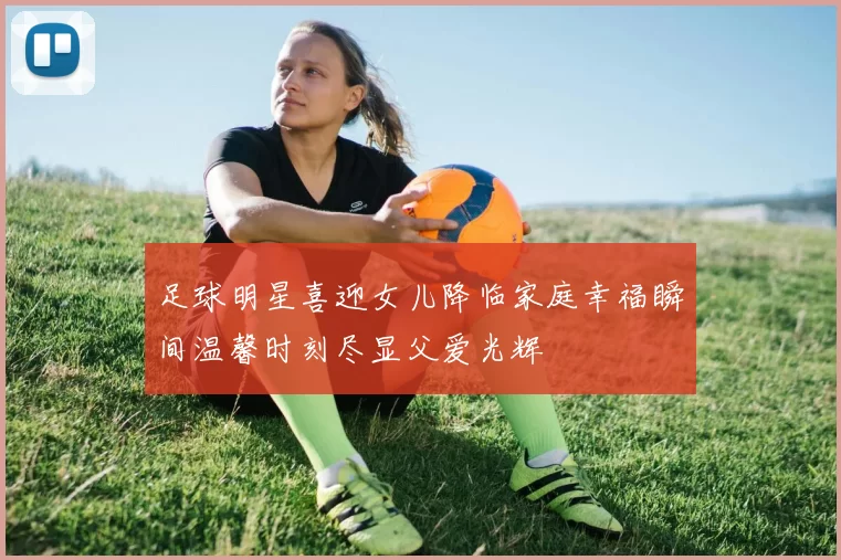足球明星喜迎女儿降临家庭幸福瞬间温馨时刻尽显父爱光辉