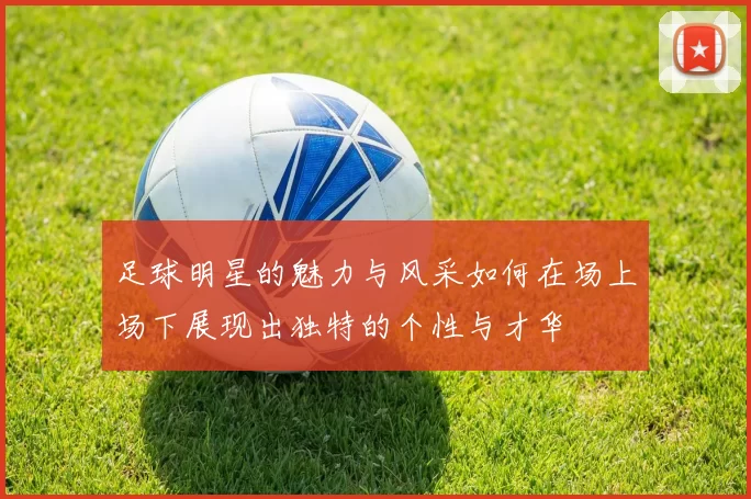 足球明星的魅力与风采如何在场上场下展现出独特的个性与才华