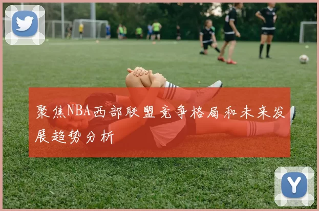 聚焦NBA西部联盟竞争格局和未来发展趋势分析