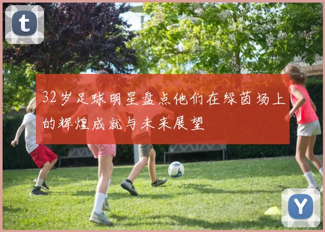 32岁足球明星盘点他们在绿茵场上的辉煌成就与未来展望