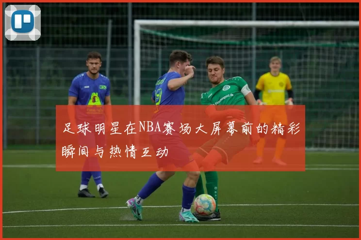 足球明星在NBA赛场大屏幕前的精彩瞬间与热情互动