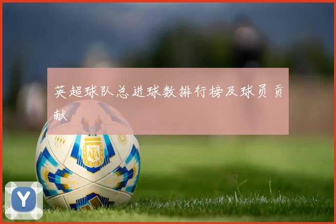 英超球队总进球数排行榜及球员贡献