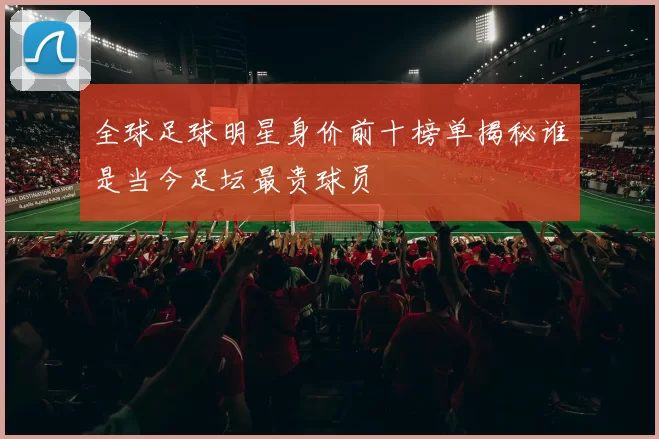 全球足球明星身价前十榜单揭秘谁是当今足坛最贵球员