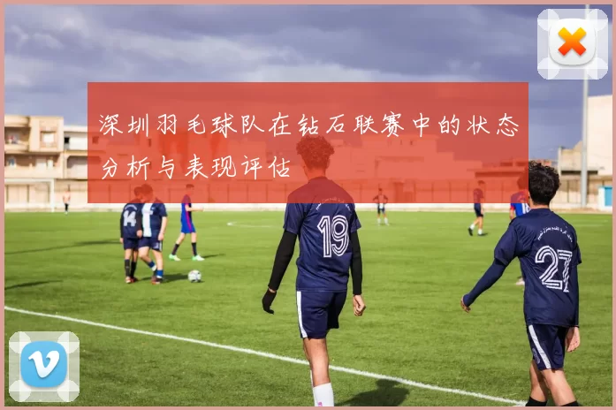 深圳羽毛球队在钻石联赛中的状态分析与表现评估