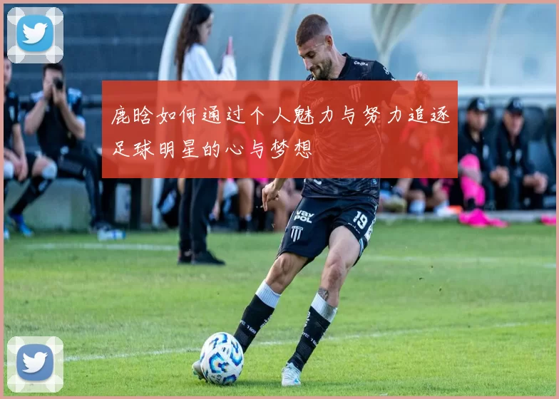 鹿晗如何通过个人魅力与努力追逐足球明星的心与梦想