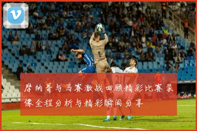 摩纳哥与马赛激战回顾精彩比赛录像全程分析与精彩瞬间分享