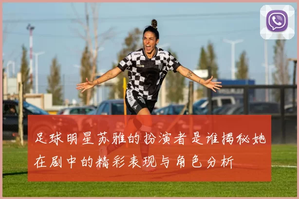 足球明星苏雅的扮演者是谁揭秘她在剧中的精彩表现与角色分析