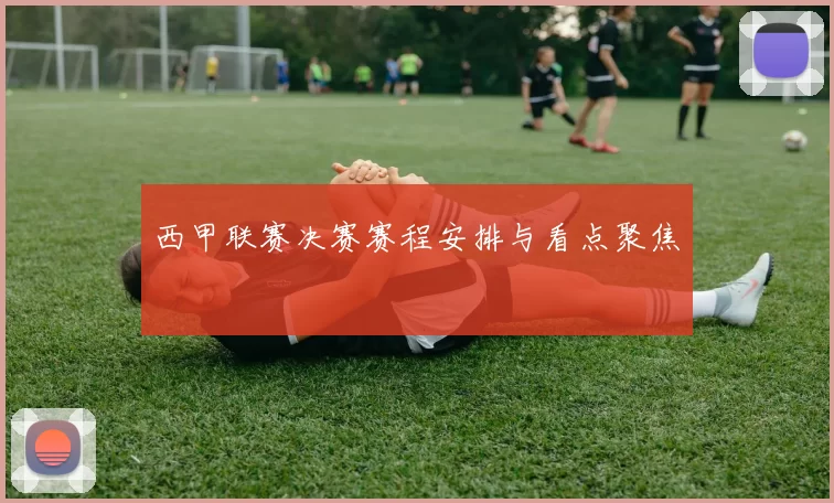 西甲联赛决赛赛程安排与看点聚焦