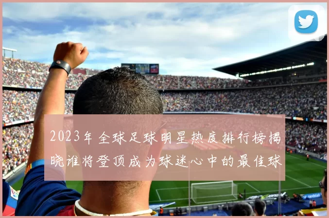 2023年全球足球明星热度排行榜揭晓谁将登顶成为球迷心中的最佳球员