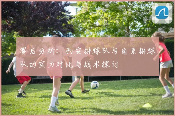 赛后分析：西安排球队与南京排球队的实力对比与战术探讨