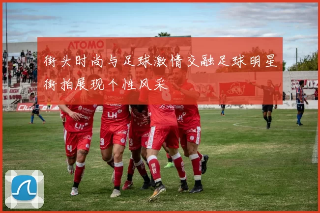 街头时尚与足球激情交融足球明星街拍展现个性风采
