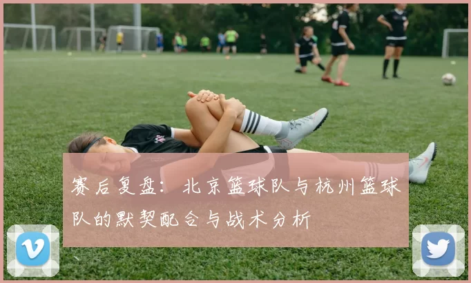 赛后复盘：北京篮球队与杭州篮球队的默契配合与战术分析