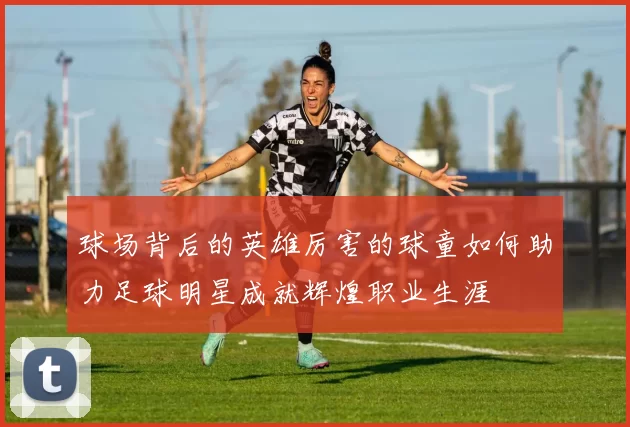 球场背后的英雄厉害的球童如何助力足球明星成就辉煌职业生涯