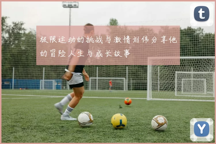 极限运动的挑战与激情刘伟分享他的冒险人生与成长故事
