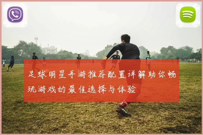 足球明星手游推荐配置详解助你畅玩游戏的最佳选择与体验