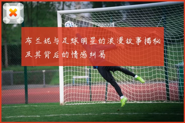 布兰妮与足球明星的浪漫故事揭秘及其背后的情感纠葛