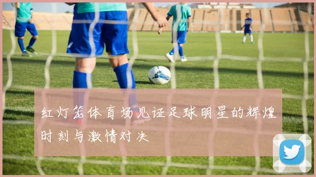红灯笼体育场见证足球明星的辉煌时刻与激情对决