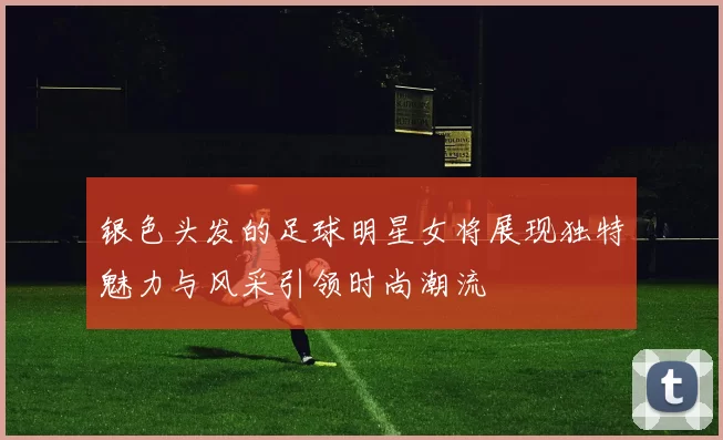 银色头发的足球明星女将展现独特魅力与风采引领时尚潮流