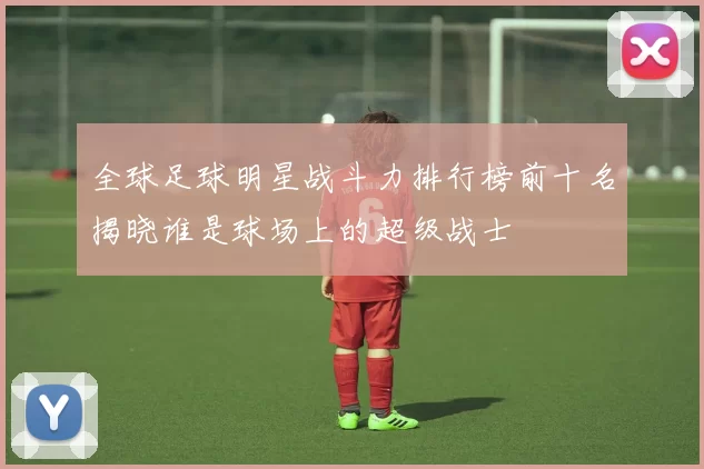 全球足球明星战斗力排行榜前十名揭晓谁是球场上的超级战士