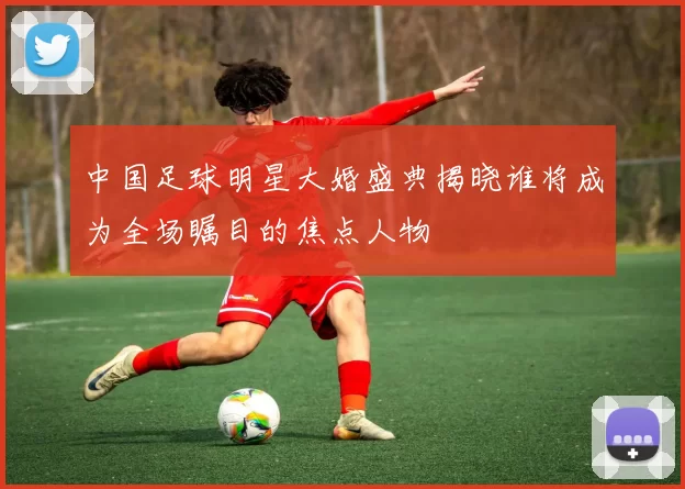 中国足球明星大婚盛典揭晓谁将成为全场瞩目的焦点人物
