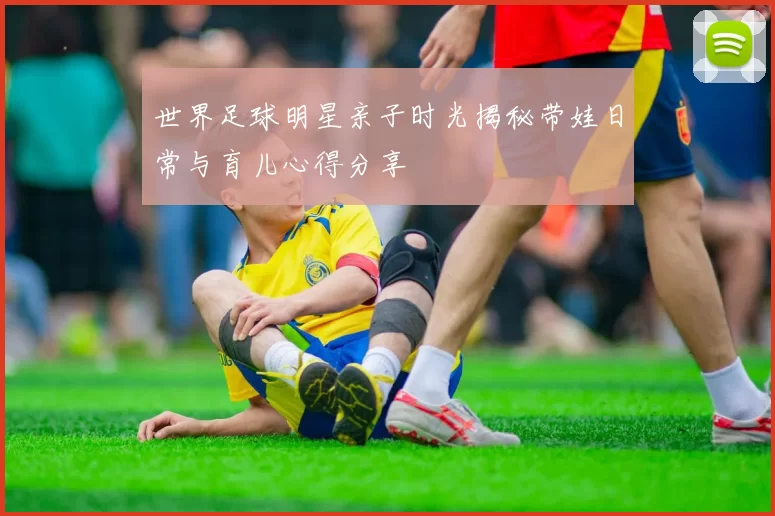 世界足球明星亲子时光揭秘带娃日常与育儿心得分享