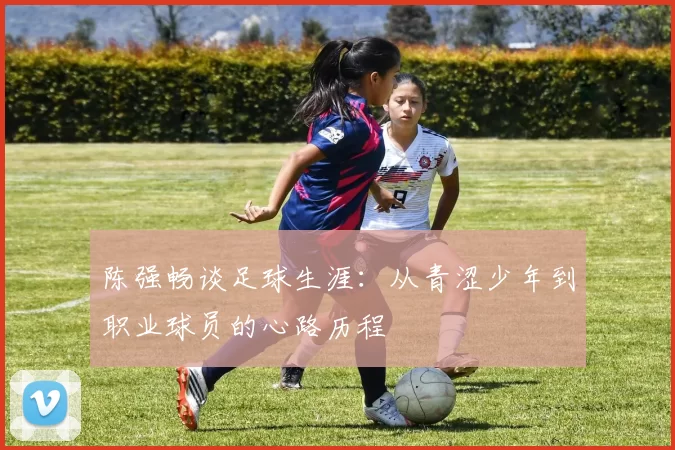 陈强畅谈足球生涯：从青涩少年到职业球员的心路历程