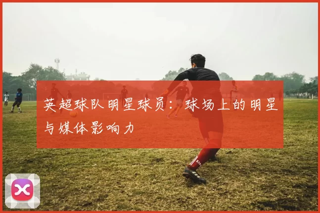 英超球队明星球员：球场上的明星与媒体影响力