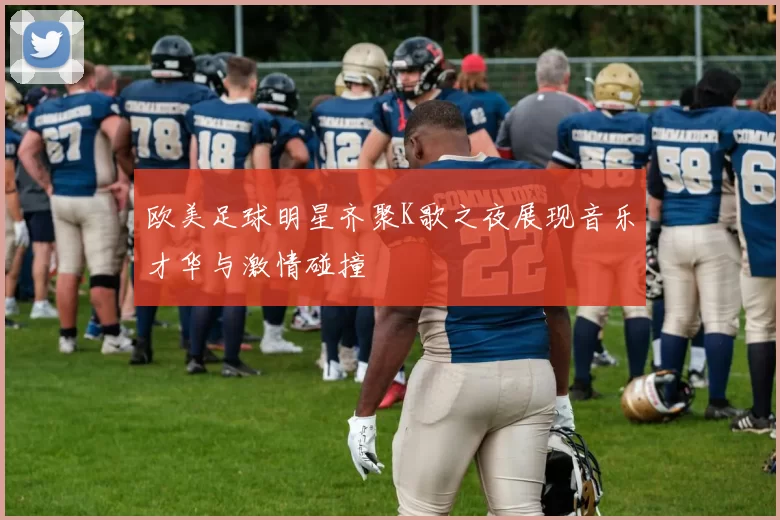 欧美足球明星齐聚K歌之夜展现音乐才华与激情碰撞