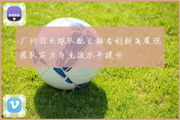 广州羽毛球队配合排名创新高展现团队实力与竞技水平提升