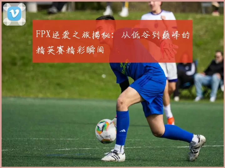 FPX逆袭之旅揭秘：从低谷到巅峰的精英赛精彩瞬间