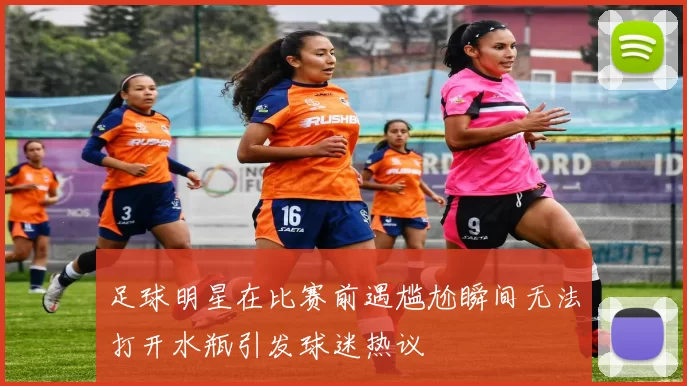 足球明星在比赛前遇尴尬瞬间无法打开水瓶引发球迷热议