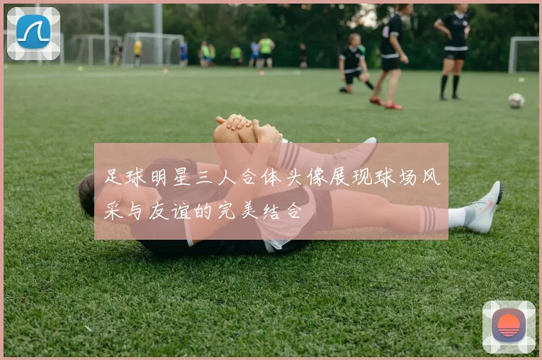 足球明星三人合体头像展现球场风采与友谊的完美结合
