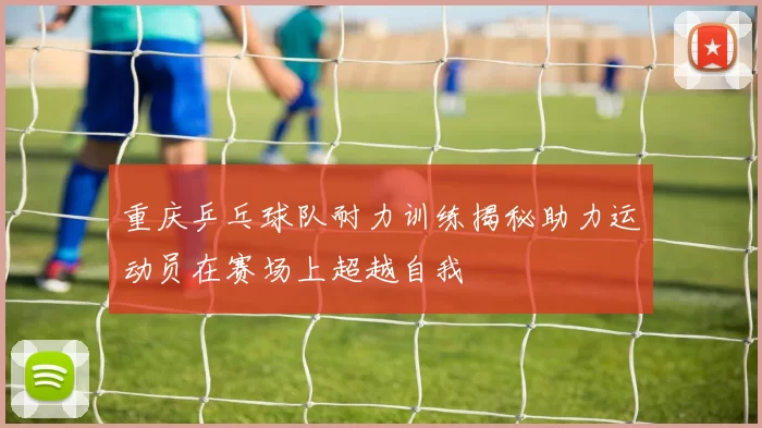 重庆乒乓球队耐力训练揭秘助力运动员在赛场上超越自我