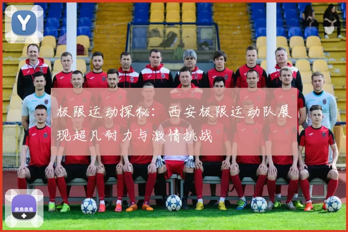 极限运动探秘：西安极限运动队展现超凡耐力与激情挑战