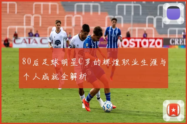 80后足球明星C罗的辉煌职业生涯与个人成就全解析