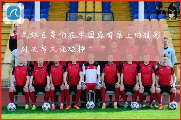 足球巨星们在中国麻将桌上的精彩对决与文化碰撞
