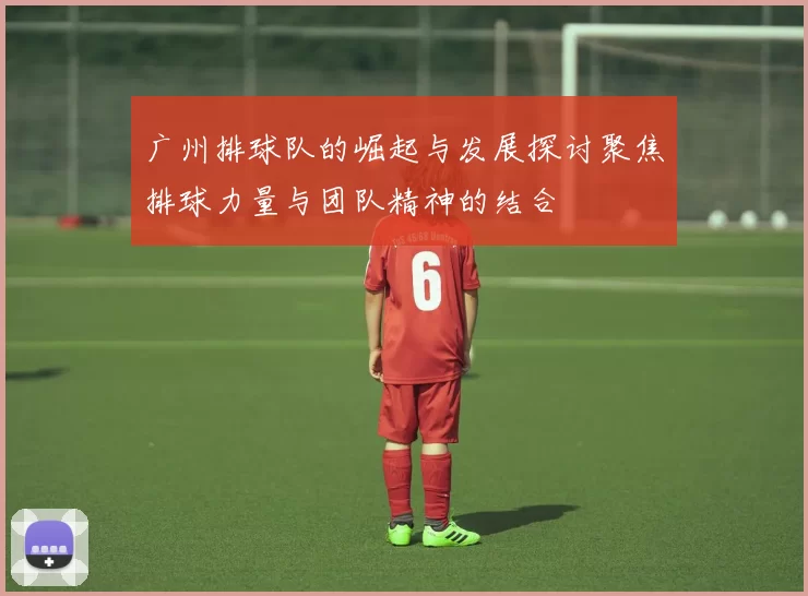 广州排球队的崛起与发展探讨聚焦排球力量与团队精神的结合