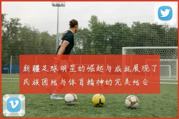 新疆足球明星的崛起与成就展现了民族团结与体育精神的完美结合
