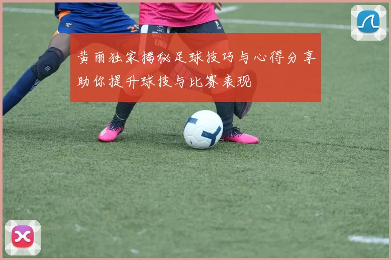 黄丽独家揭秘足球技巧与心得分享助你提升球技与比赛表现