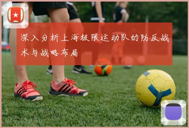 深入分析上海极限运动队的防反战术与战略布局