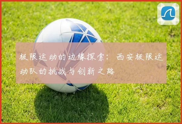 极限运动的边缘探索：西安极限运动队的挑战与创新之路