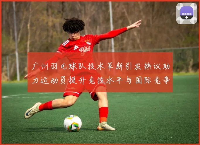 广州羽毛球队技术革新引发热议助力运动员提升竞技水平与国际竞争力
