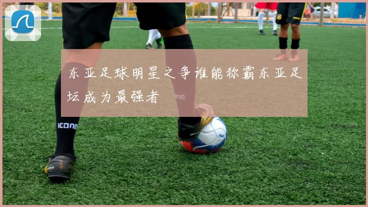 东亚足球明星之争谁能称霸东亚足坛成为最强者