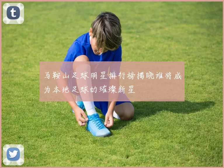 马鞍山足球明星排行榜揭晓谁将成为本地足球的璀璨新星