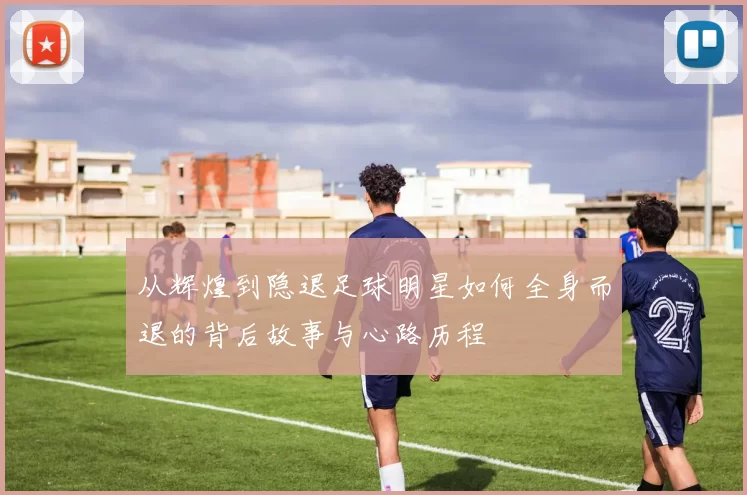 从辉煌到隐退足球明星如何全身而退的背后故事与心路历程